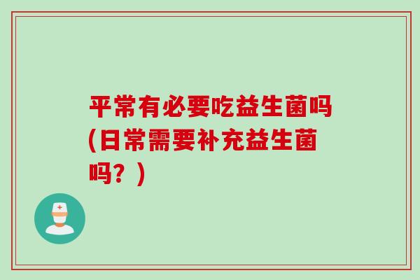 平常有必要吃益生菌吗(日常需要补充益生菌吗？)