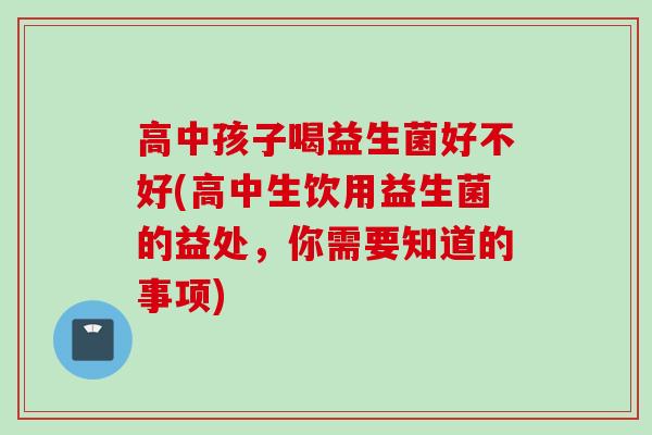 高中孩子喝益生菌好不好(高中生饮用益生菌的益处，你需要知道的事项)