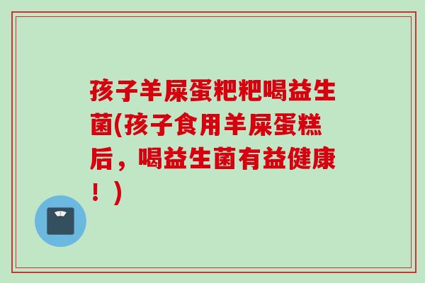 孩子羊屎蛋粑粑喝益生菌(孩子食用羊屎蛋糕后，喝益生菌有益健康！)