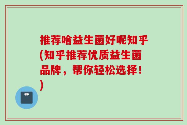 推荐啥益生菌好呢知乎(知乎推荐优质益生菌品牌，帮你轻松选择！)