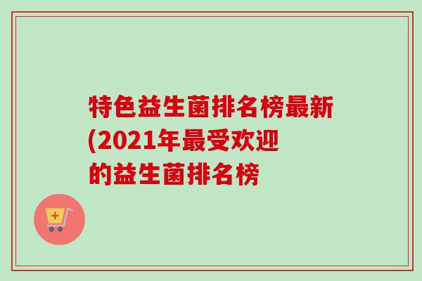特色益生菌排名榜新(2021年受欢迎的益生菌排名榜 特色益生菌排名榜新(2021年受欢迎的益生菌排名榜