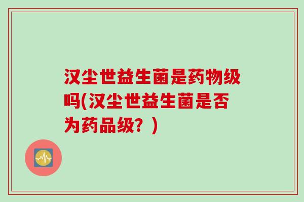 汉尘世益生菌是药物级吗(汉尘世益生菌是否为药品级？)