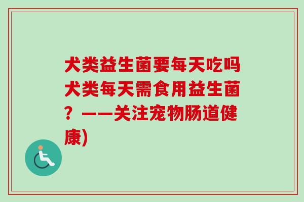 犬类益生菌要每天吃吗犬类每天需食用益生菌？——关注宠物肠道健康)
