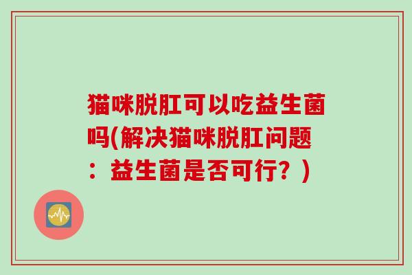 猫咪脱肛可以吃益生菌吗(解决猫咪脱肛问题:益生菌是否可行?) 猫咪脱肛可以吃益生菌吗(解决猫咪脱肛问题:益生菌是否可行?)
