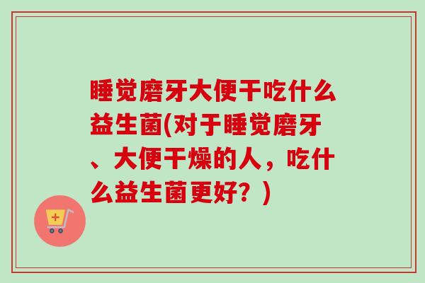 睡觉磨牙大便干吃什么益生菌(对于睡觉磨牙、大便干燥的人，吃什么益生菌更好？)