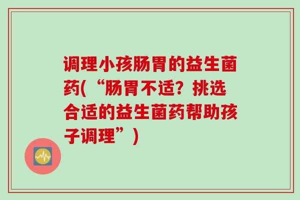 调理小孩肠胃的益生菌药(“肠胃不适？挑选合适的益生菌药帮助孩子调理”)
