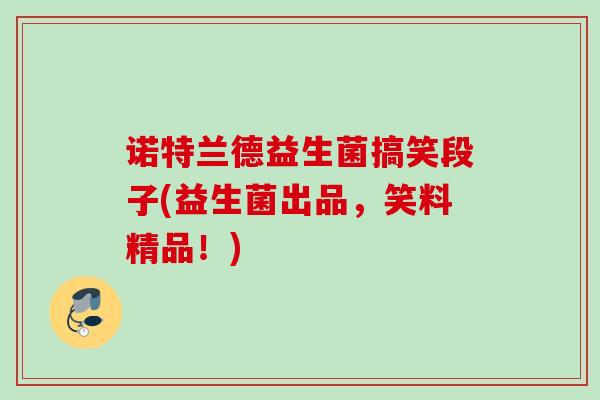 诺特兰德益生菌搞笑段子(益生菌出品,笑料精品!) 诺特兰德益生菌搞笑段子(益生菌出品,笑料精品!)