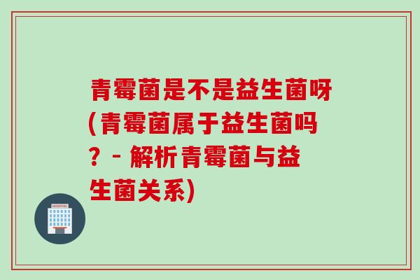 青霉菌是不是益生菌呀(青霉菌属于益生菌吗?- 解析青霉菌与益生菌关系) 青霉菌是不是益生菌呀(青霉菌属于益生菌吗?- 解析青霉菌与益生菌关系)
