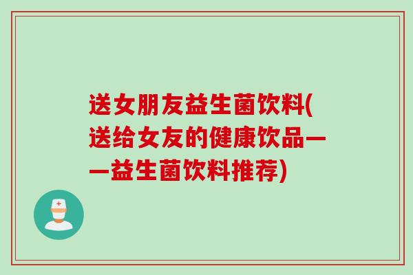 送女朋友益生菌饮料(送给女友的健康饮品——益生菌饮料推荐)