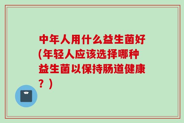 中年人用什么益生菌好(年轻人应该选择哪种益生菌以保持肠道健康？)