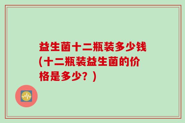益生菌十二瓶装多少钱(十二瓶装益生菌的价格是多少?) 益生菌十二瓶装多少钱(十二瓶装益生菌的价格是多少?)