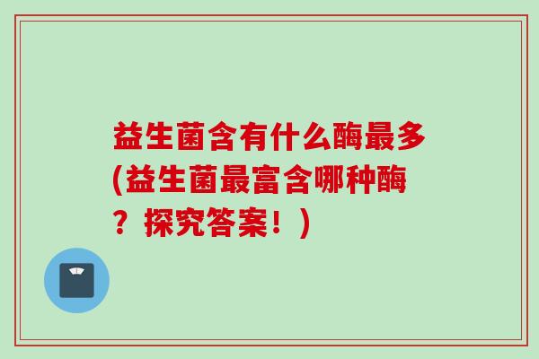 益生菌含有什么酶最多(益生菌最富含哪种酶？探究答案！)