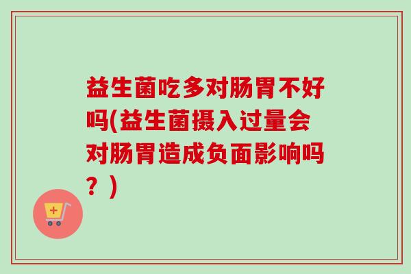 益生菌吃多对肠胃不好吗(益生菌摄入过量会对肠胃造成负面影响吗?) 益生菌吃多对肠胃不好吗(益生菌摄入过量会对肠胃造成负面影响吗?)