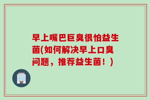 早上嘴巴巨臭很怕益生菌(如何解决早上问题,推荐益生菌!) 早上嘴巴巨臭很怕益生菌(如何解决早上问题,推荐益生菌!)