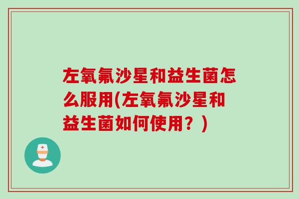 左氧氟沙星和益生菌怎么服用(左氧氟沙星和益生菌如何使用？)