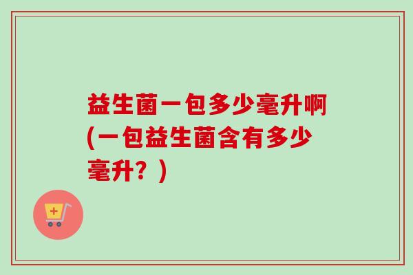 益生菌一包多少毫升啊(一包益生菌含有多少毫升?) 益生菌一包多少毫升啊(一包益生菌含有多少毫升?)