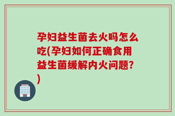 孕妇益生菌去火吗怎么吃(孕妇如何正确食用益生菌缓解内火问题？)