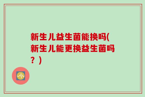新生儿益生菌能换吗(新生儿能更换益生菌吗？)