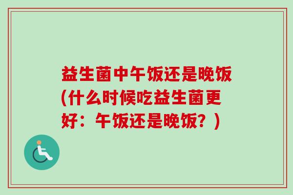 益生菌中午饭还是晚饭(什么时候吃益生菌更好：午饭还是晚饭？)