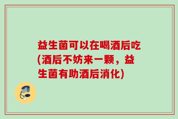 益生菌可以在喝酒后吃(酒后不妨来一颗，益生菌有助酒后消化)