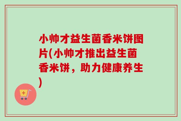 小帅才益生菌香米饼图片(小帅才推出益生菌香米饼，助力健康养生)
