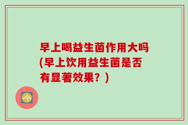 早上喝益生菌作用大吗(早上饮用益生菌是否有显著效果？)