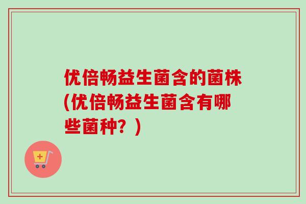 优倍畅益生菌含的菌株(优倍畅益生菌含有哪些菌种？)