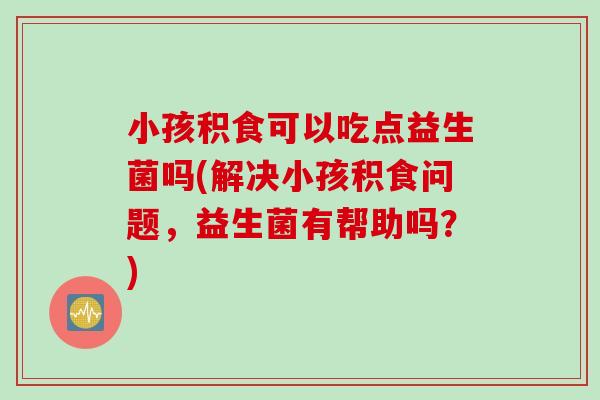 小孩积食可以吃点益生菌吗(解决小孩积食问题，益生菌有帮助吗？)