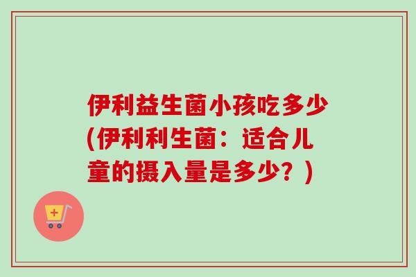 伊利益生菌小孩吃多少(伊利利生菌:适合儿童的摄入量是多少?) 伊利益生菌小孩吃多少(伊利利生菌:适合儿童的摄入量是多少?)
