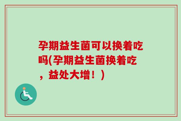 孕期益生菌可以换着吃吗(孕期益生菌换着吃，益处大增！)