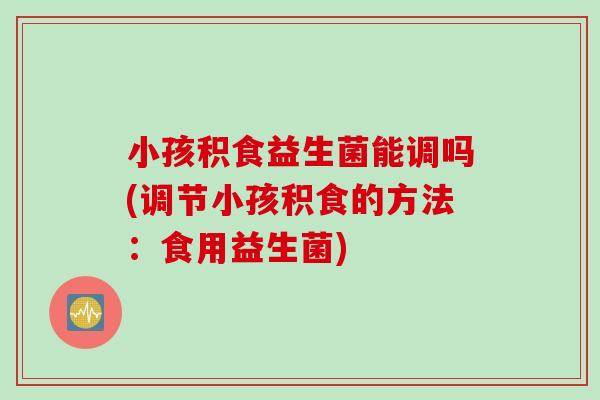 小孩积食益生菌能调吗(调节小孩积食的方法:食用益生菌) 小孩积食益生菌能调吗(调节小孩积食的方法:食用益生菌)