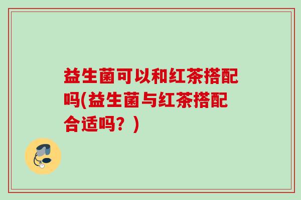 益生菌可以和红茶搭配吗(益生菌与红茶搭配合适吗？)