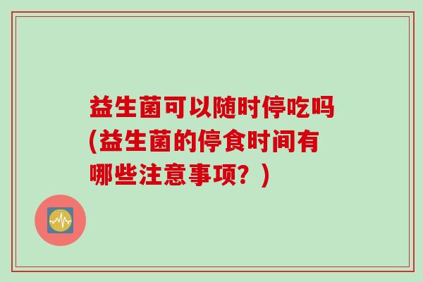 益生菌可以随时停吃吗(益生菌的停食时间有哪些注意事项？)