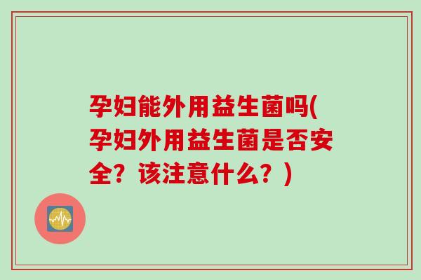 孕妇能外用益生菌吗(孕妇外用益生菌是否安全?该注意什么?) 孕妇能外用益生菌吗(孕妇外用益生菌是否安全?该注意什么?)