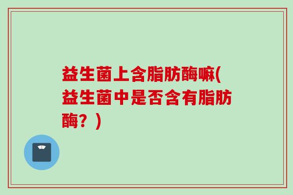 益生菌上含脂肪酶嘛(益生菌中是否含有脂肪酶？)