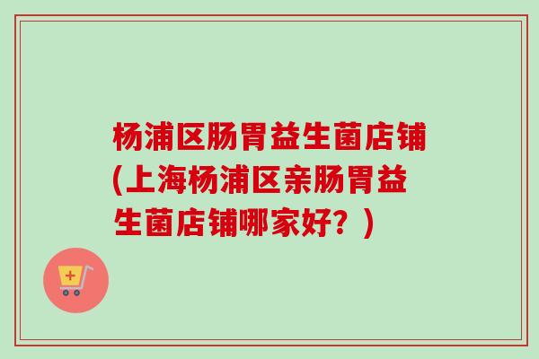 杨浦区肠胃益生菌店铺(上海杨浦区亲肠胃益生菌店铺哪家好？)