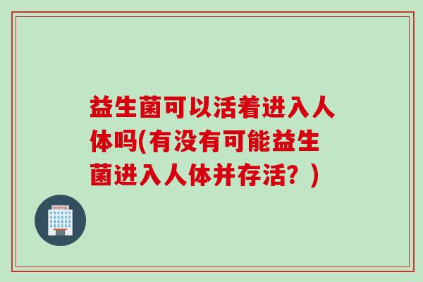 益生菌可以活着进入人体吗(有没有可能益生菌进入人体并存活？)
