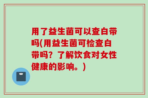 用了益生菌可以查白带吗(用益生菌可检查白带吗？了解饮食对女性健康的影响。)