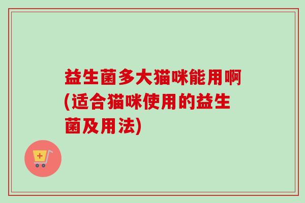 益生菌多大猫咪能用啊(适合猫咪使用的益生菌及用法)