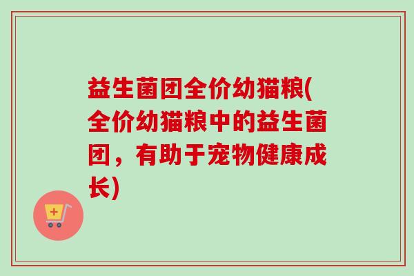 益生菌团全价幼猫粮(全价幼猫粮中的益生菌团,有助于宠物健康成长) 益生菌团全价幼猫粮(全价幼猫粮中的益生菌团,有助于宠物健康成长)