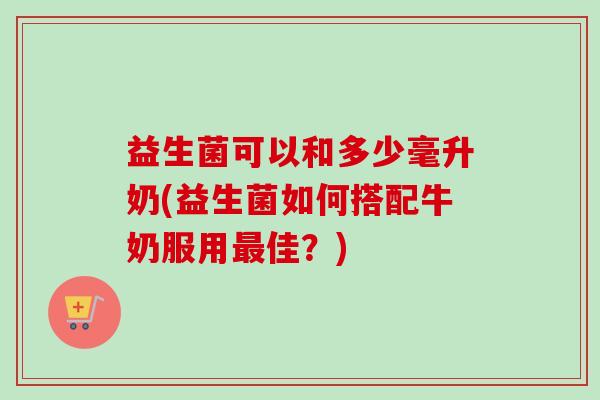 益生菌可以和多少毫升奶(益生菌如何搭配牛奶服用最佳？)