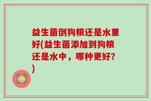 益生菌倒狗粮还是水里好(益生菌添加到狗粮还是水中,哪种更好?) 益生菌倒狗粮还是水里好(益生菌添加到狗粮还是水中,哪种更好?)