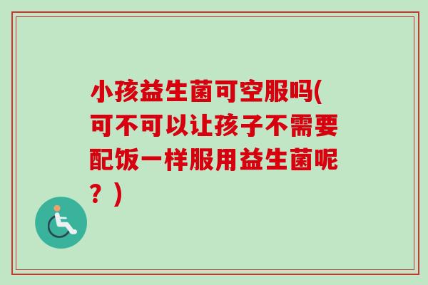 小孩益生菌可空服吗(可不可以让孩子不需要配饭一样服用益生菌呢？)