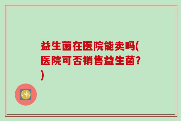 益生菌在医院能卖吗(医院可否销售益生菌？)
