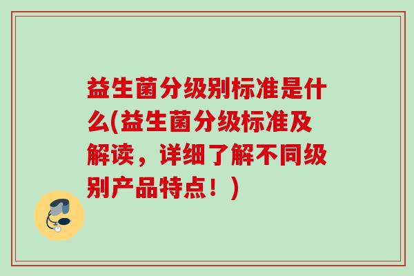益生菌分级别标准是什么(益生菌分级标准及解读,详细了解不同级别产品特点!) 益生菌分级别标准是什么(益生菌分级标准及解读,详细了解不同级别产品特点!)