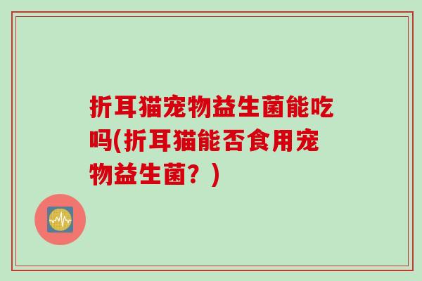 折耳猫宠物益生菌能吃吗(折耳猫能否食用宠物益生菌？)