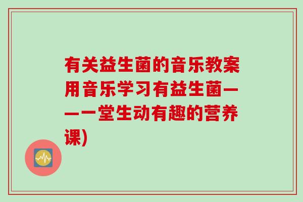 有关益生菌的音乐教案用音乐学习有益生菌——一堂生动有趣的营养课)