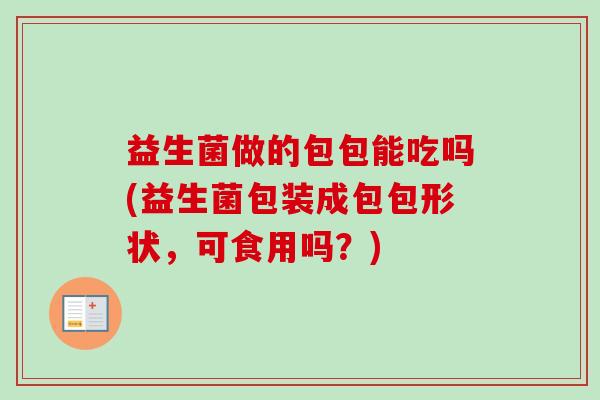 益生菌做的包包能吃吗(益生菌包装成包包形状，可食用吗？)