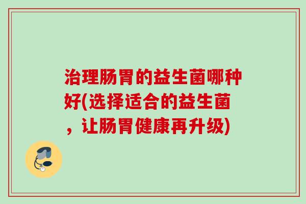 理肠胃的益生菌哪种好(选择适合的益生菌,让肠胃健康再升级) 理肠胃的益生菌哪种好(选择适合的益生菌,让肠胃健康再升级)