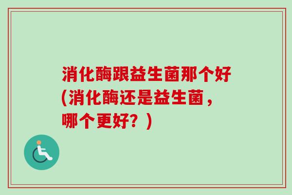 消化酶跟益生菌那个好(消化酶还是益生菌,哪个更好?) 消化酶跟益生菌那个好(消化酶还是益生菌,哪个更好?)